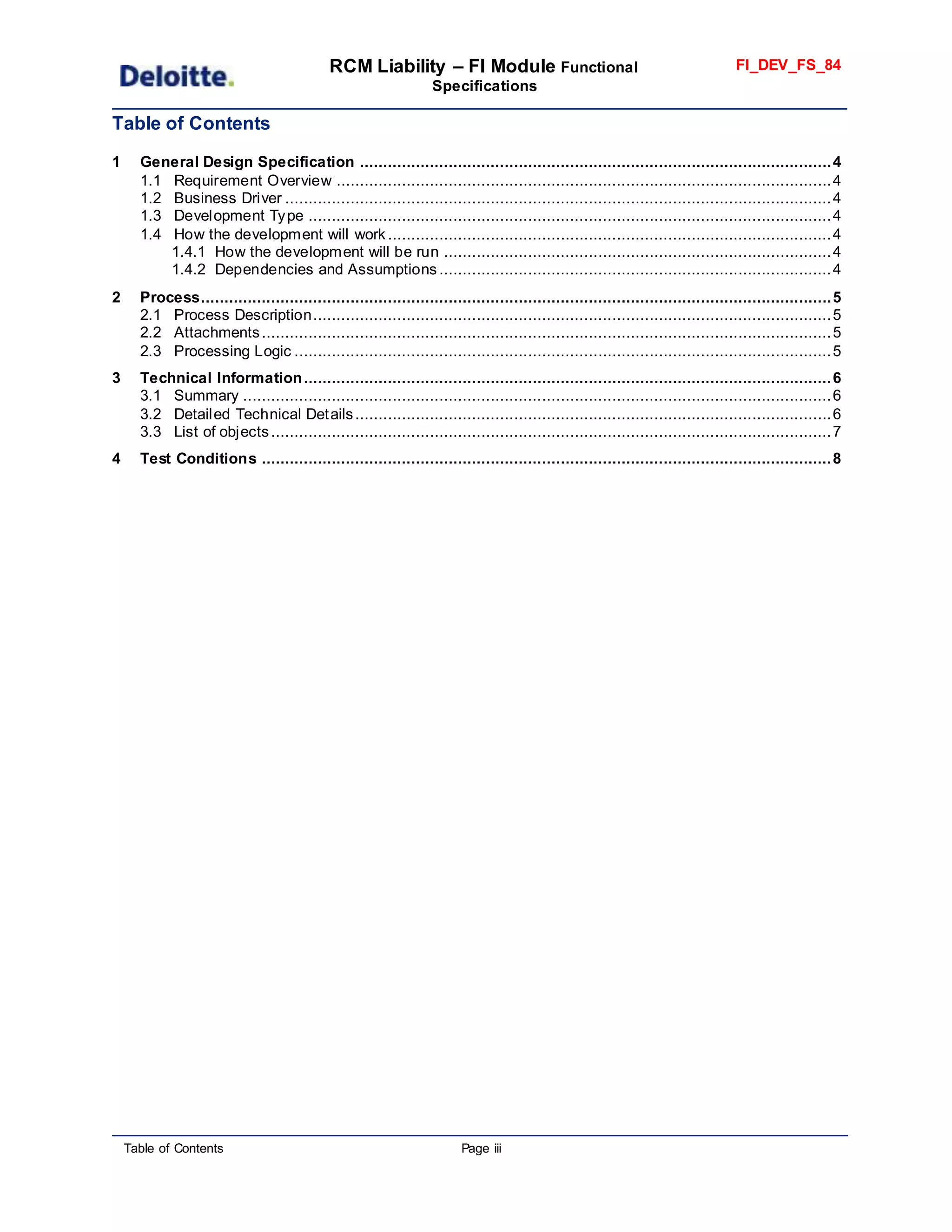RCM Liability – FI Module Functional
Specifications
FI_DEV_FS_84
Table of Contents Page iii
Table of Contents
1 General Design Specification .....................................................................................................4
1.1 Requirement Overview ..........................................................................................................4
1.2 Business Driver .....................................................................................................................4
1.3 Development Type ................................................................................................................4
1.4 How the development will work ...............................................................................................4
1.4.1 How the development will be run ...................................................................................4
1.4.2 Dependencies and Assumptions ....................................................................................4
2 Process.......................................................................................................................................5
2.1 Process Description...............................................................................................................5
2.2 Attachments..........................................................................................................................5
2.3 Processing Logic ...................................................................................................................5
3 Technical Information.................................................................................................................6
3.1 Summary ..............................................................................................................................6
3.2 Detailed Technical Details......................................................................................................6
3.3 List of objects........................................................................................................................7
4 Test Conditions ..........................................................................................................................8
 