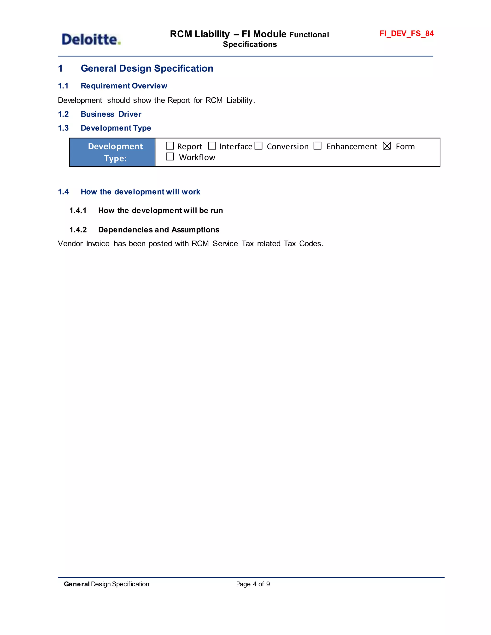 RCM Liability – FI Module Functional
Specifications
FI_DEV_FS_84
General Design Specification Page 4 of 9
1 General Design Specification
1.1 Requirement Overview
Development should show the Report for RCM Liability.
1.2 Business Driver
1.3 Development Type
Development
Type:
Report Interface Conversion Enhancement Form
Workflow
1.4 How the development will work
1.4.1 How the development will be run
1.4.2 Dependencies and Assumptions
Vendor Invoice has been posted with RCM Service Tax related Tax Codes.
 