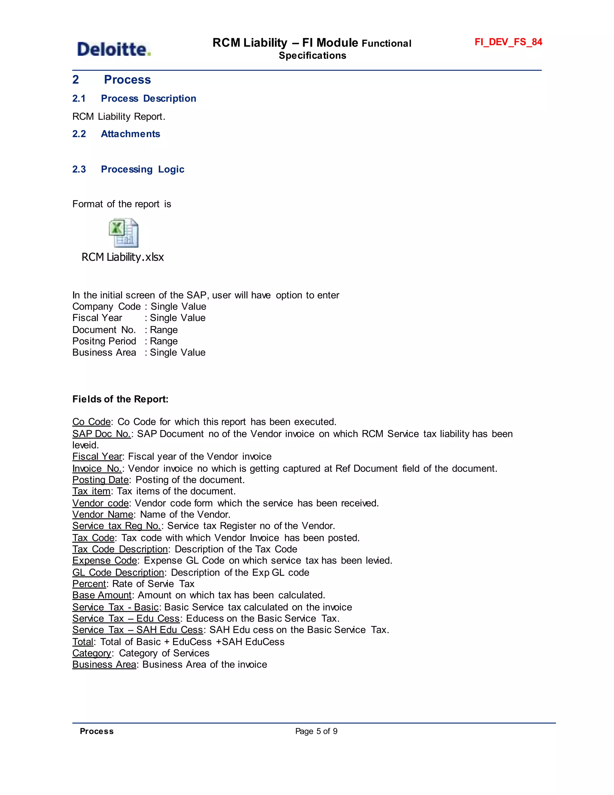 RCM Liability – FI Module Functional
Specifications
FI_DEV_FS_84
Process Page 5 of 9
2 Process
2.1 Process Description
RCM Liability Report.
2.2 Attachments
2.3 Processing Logic
Format of the report is
RCM Liability.xlsx
In the initial screen of the SAP, user will have option to enter
Company Code : Single Value
Fiscal Year : Single Value
Document No. : Range
Positng Period : Range
Business Area : Single Value
Fields of the Report:
Co Code: Co Code for which this report has been executed.
SAP Doc No.: SAP Document no of the Vendor invoice on which RCM Service tax liability has been
leveid.
Fiscal Year: Fiscal year of the Vendor invoice
Invoice No.: Vendor invoice no which is getting captured at Ref Document field of the document.
Posting Date: Posting of the document.
Tax item: Tax items of the document.
Vendor code: Vendor code form which the service has been received.
Vendor Name: Name of the Vendor.
Service tax Reg No.: Service tax Register no of the Vendor.
Tax Code: Tax code with which Vendor Invoice has been posted.
Tax Code Description: Description of the Tax Code
Expense Code: Expense GL Code on which service tax has been levied.
GL Code Description: Description of the Exp GL code
Percent: Rate of Servie Tax
Base Amount: Amount on which tax has been calculated.
Service Tax - Basic: Basic Service tax calculated on the invoice
Service Tax – Edu Cess: Educess on the Basic Service Tax.
Service Tax – SAH Edu Cess: SAH Edu cess on the Basic Service Tax.
Total: Total of Basic + EduCess +SAH EduCess
Category: Category of Services
Business Area: Business Area of the invoice
 