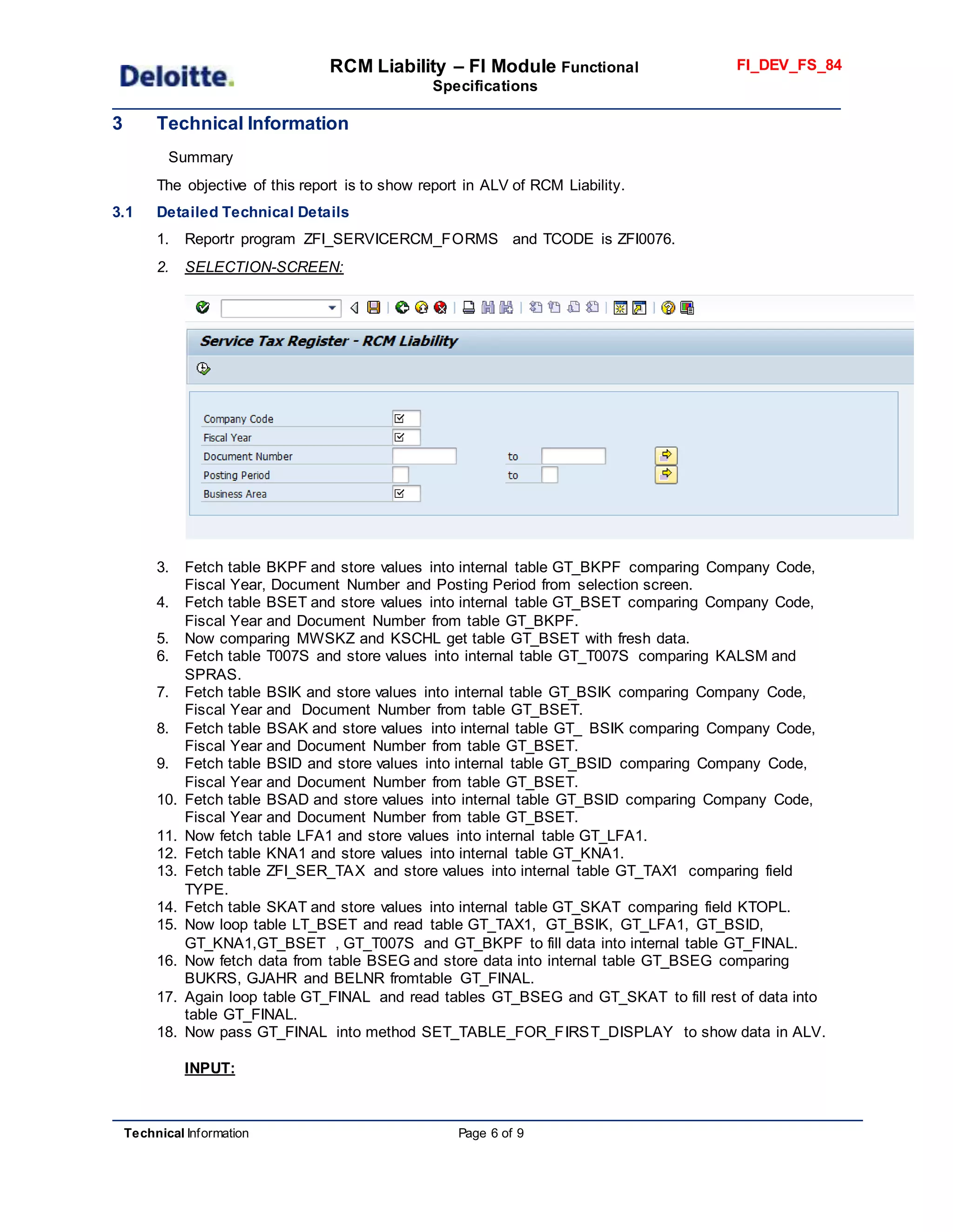 RCM Liability – FI Module Functional
Specifications
FI_DEV_FS_84
Technical Information Page 6 of 9
3 Technical Information
Summary
The objective of this report is to show report in ALV of RCM Liability.
3.1 Detailed Technical Details
1. Reportr program ZFI_SERVICERCM_FORMS and TCODE is ZFI0076.
2. SELECTION-SCREEN:
3. Fetch table BKPF and store values into internal table GT_BKPF comparing Company Code,
Fiscal Year, Document Number and Posting Period from selection screen.
4. Fetch table BSET and store values into internal table GT_BSET comparing Company Code,
Fiscal Year and Document Number from table GT_BKPF.
5. Now comparing MWSKZ and KSCHL get table GT_BSET with fresh data.
6. Fetch table T007S and store values into internal table GT_T007S comparing KALSM and
SPRAS.
7. Fetch table BSIK and store values into internal table GT_BSIK comparing Company Code,
Fiscal Year and Document Number from table GT_BSET.
8. Fetch table BSAK and store values into internal table GT_ BSIK comparing Company Code,
Fiscal Year and Document Number from table GT_BSET.
9. Fetch table BSID and store values into internal table GT_BSID comparing Company Code,
Fiscal Year and Document Number from table GT_BSET.
10. Fetch table BSAD and store values into internal table GT_BSID comparing Company Code,
Fiscal Year and Document Number from table GT_BSET.
11. Now fetch table LFA1 and store values into internal table GT_LFA1.
12. Fetch table KNA1 and store values into internal table GT_KNA1.
13. Fetch table ZFI_SER_TAX and store values into internal table GT_TAX1 comparing field
TYPE.
14. Fetch table SKAT and store values into internal table GT_SKAT comparing field KTOPL.
15. Now loop table LT_BSET and read table GT_TAX1, GT_BSIK, GT_LFA1, GT_BSID,
GT_KNA1,GT_BSET , GT_T007S and GT_BKPF to fill data into internal table GT_FINAL.
16. Now fetch data from table BSEG and store data into internal table GT_BSEG comparing
BUKRS, GJAHR and BELNR fromtable GT_FINAL.
17. Again loop table GT_FINAL and read tables GT_BSEG and GT_SKAT to fill rest of data into
table GT_FINAL.
18. Now pass GT_FINAL into method SET_TABLE_FOR_FIRST_DISPLAY to show data in ALV.
INPUT:
 