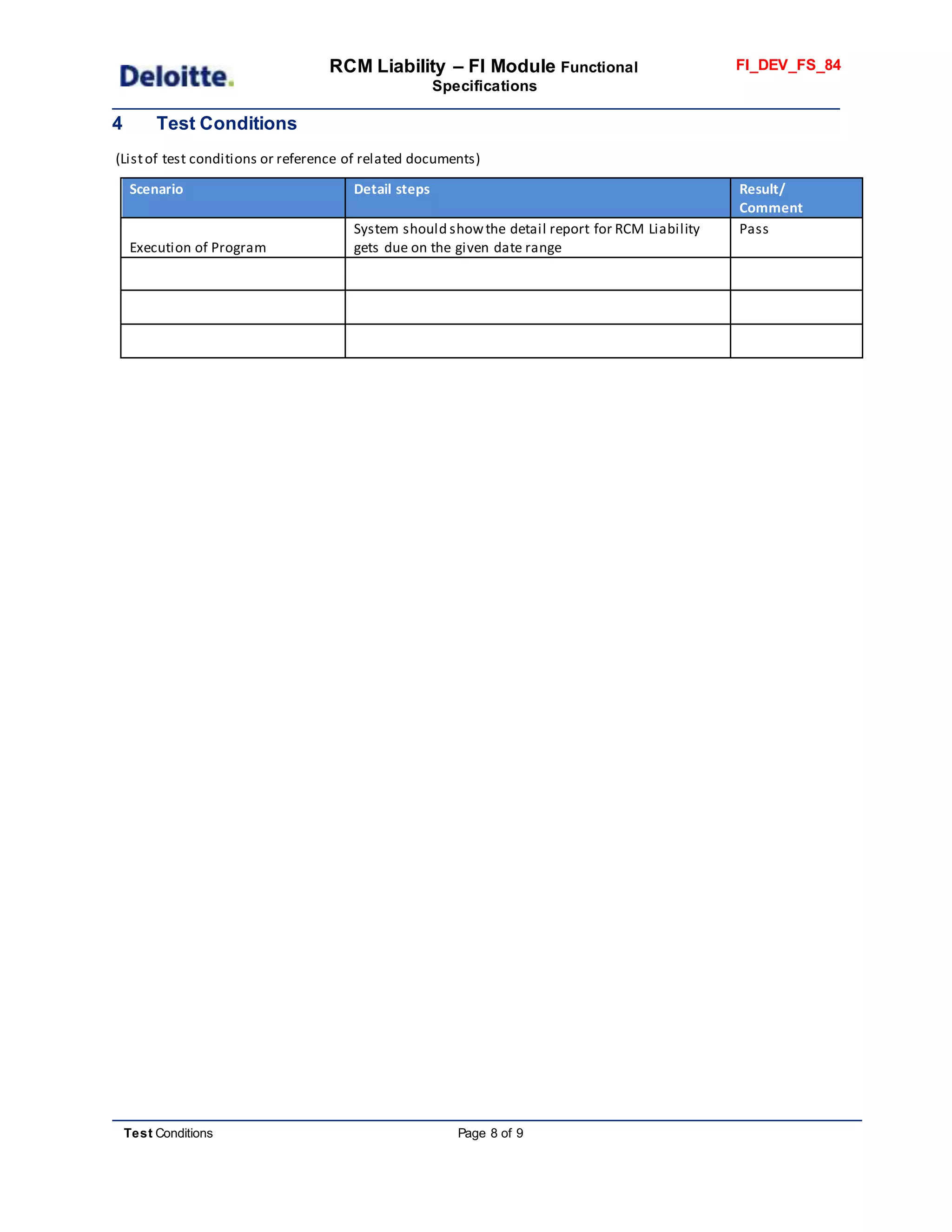 RCM Liability – FI Module Functional
Specifications
FI_DEV_FS_84
Test Conditions Page 8 of 9
4 Test Conditions
(Listof test conditions or reference of related documents)
Scenario Detail steps Result/
Comment
Execution of Program
System should showthe detail report for RCM Liability
gets due on the given date range
Pass
 