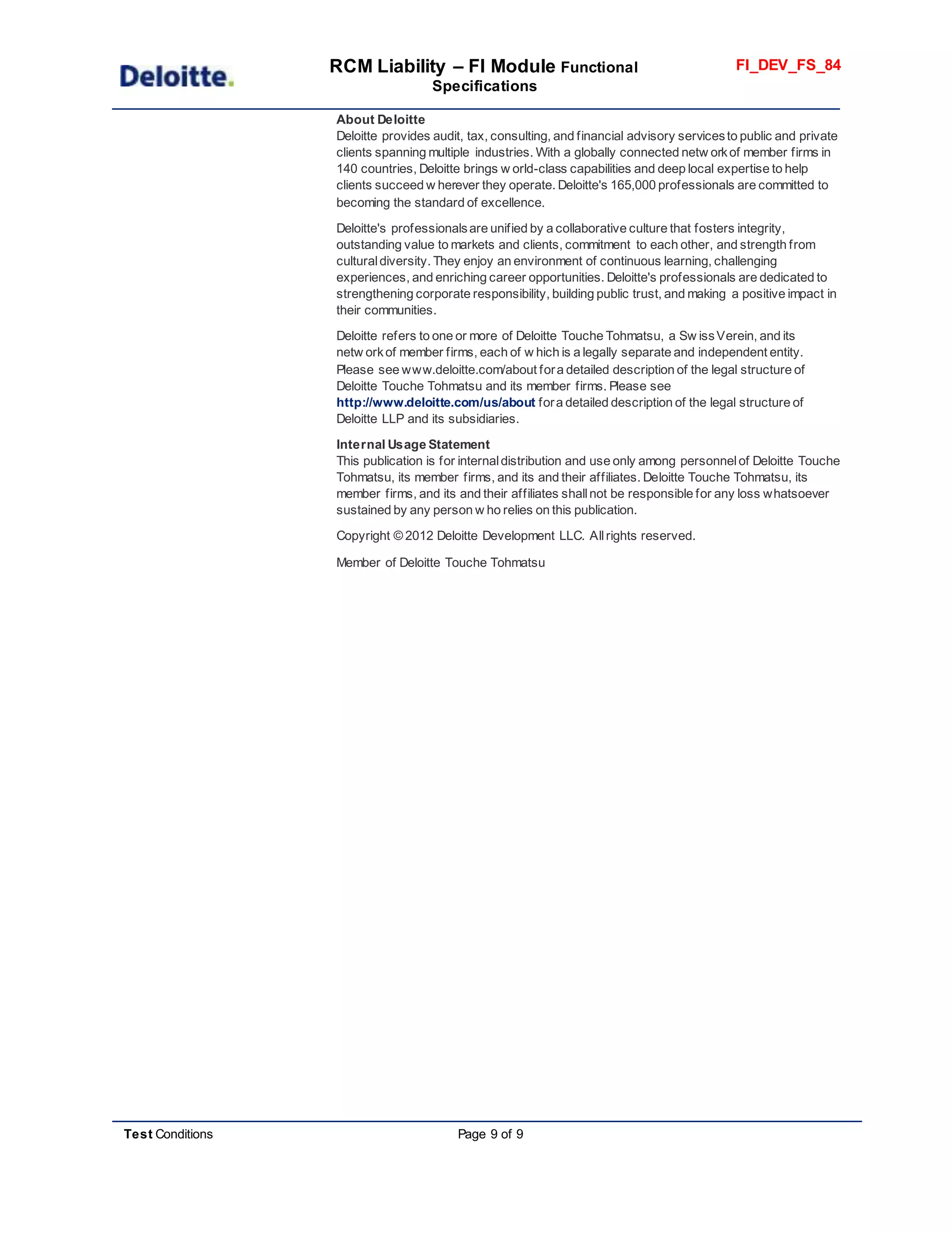 RCM Liability – FI Module Functional
Specifications
FI_DEV_FS_84
Test Conditions Page 9 of 9
About Deloitte
Deloitte provides audit, tax, consulting, and financial advisory servicesto public and private
clients spanning multiple industries. With a globally connected netw orkof member firms in
140 countries, Deloitte brings w orld-class capabilities and deep local expertise to help
clients succeed w herever they operate. Deloitte's 165,000 professionals are committed to
becoming the standard of excellence.
Deloitte's professionalsare unified by a collaborative culture that fosters integrity,
outstanding value to markets and clients, commitment to each other, and strength from
culturaldiversity. They enjoy an environment of continuous learning, challenging
experiences, and enriching career opportunities. Deloitte's professionals are dedicated to
strengthening corporate responsibility, building public trust, and making a positive impact in
their communities.
Deloitte refers to one or more of Deloitte Touche Tohmatsu, a Sw issVerein, and its
netw orkof member firms, each of w hich is a legally separate and independent entity.
Please see www.deloitte.com/about fora detailed description of the legal structure of
Deloitte Touche Tohmatsu and its member firms. Please see
http://www.deloitte.com/us/about fora detailed description of the legal structure of
Deloitte LLP and its subsidiaries.
Internal Usage Statement
This publication is for internaldistribution and use only among personnelof Deloitte Touche
Tohmatsu, its member firms, and its and their affiliates. Deloitte Touche Tohmatsu, its
member firms, and its and their affiliates shallnot be responsible for any loss whatsoever
sustained by any person w ho relies on this publication.
Copyright © 2012 Deloitte Development LLC. Allrights reserved.
Member of Deloitte Touche Tohmatsu
 