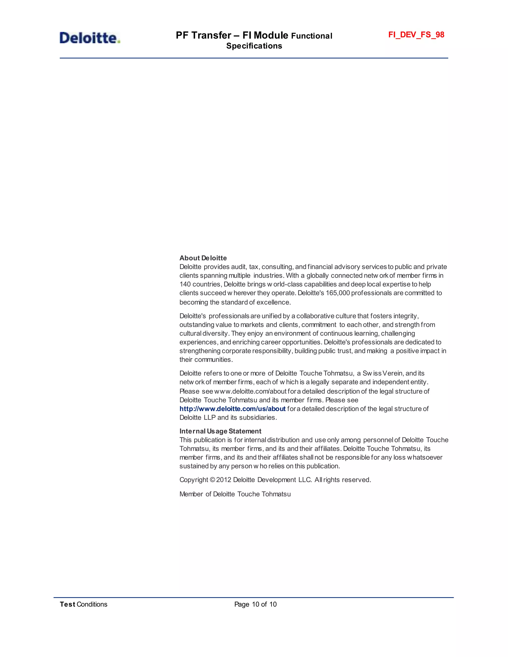 PF Transfer – FI Module Functional
Specifications
FI_DEV_FS_98
Test Conditions Page 10 of 10
About Deloitte
Deloitte provides audit, tax, consulting, and financial advisory servicesto public and private
clients spanning multiple industries. With a globally connected netw orkof member firms in
140 countries, Deloitte brings w orld-class capabilities and deep local expertise to help
clients succeed w herever they operate. Deloitte's 165,000 professionals are committed to
becoming the standard of excellence.
Deloitte's professionalsare unified by a collaborative culture that fosters integrity,
outstanding value to markets and clients, commitment to each other, and strength from
culturaldiversity. They enjoy an environment of continuous learning, challenging
experiences, and enriching career opportunities. Deloitte's professionals are dedicated to
strengthening corporate responsibility, building public trust, and making a positive impact in
their communities.
Deloitte refers to one or more of Deloitte Touche Tohmatsu, a Sw issVerein, and its
netw orkof member firms, each of w hich is a legally separate and independent entity.
Please see www.deloitte.com/about fora detailed description of the legal structure of
Deloitte Touche Tohmatsu and its member firms. Please see
http://www.deloitte.com/us/about fora detailed description of the legal structure of
Deloitte LLP and its subsidiaries.
Internal Usage Statement
This publication is for internaldistribution and use only among personnelof Deloitte Touche
Tohmatsu, its member firms, and its and their affiliates. Deloitte Touche Tohmatsu, its
member firms, and its and their affiliates shallnot be responsible for any loss whatsoever
sustained by any person w ho relies on this publication.
Copyright © 2012 Deloitte Development LLC. Allrights reserved.
Member of Deloitte Touche Tohmatsu
 