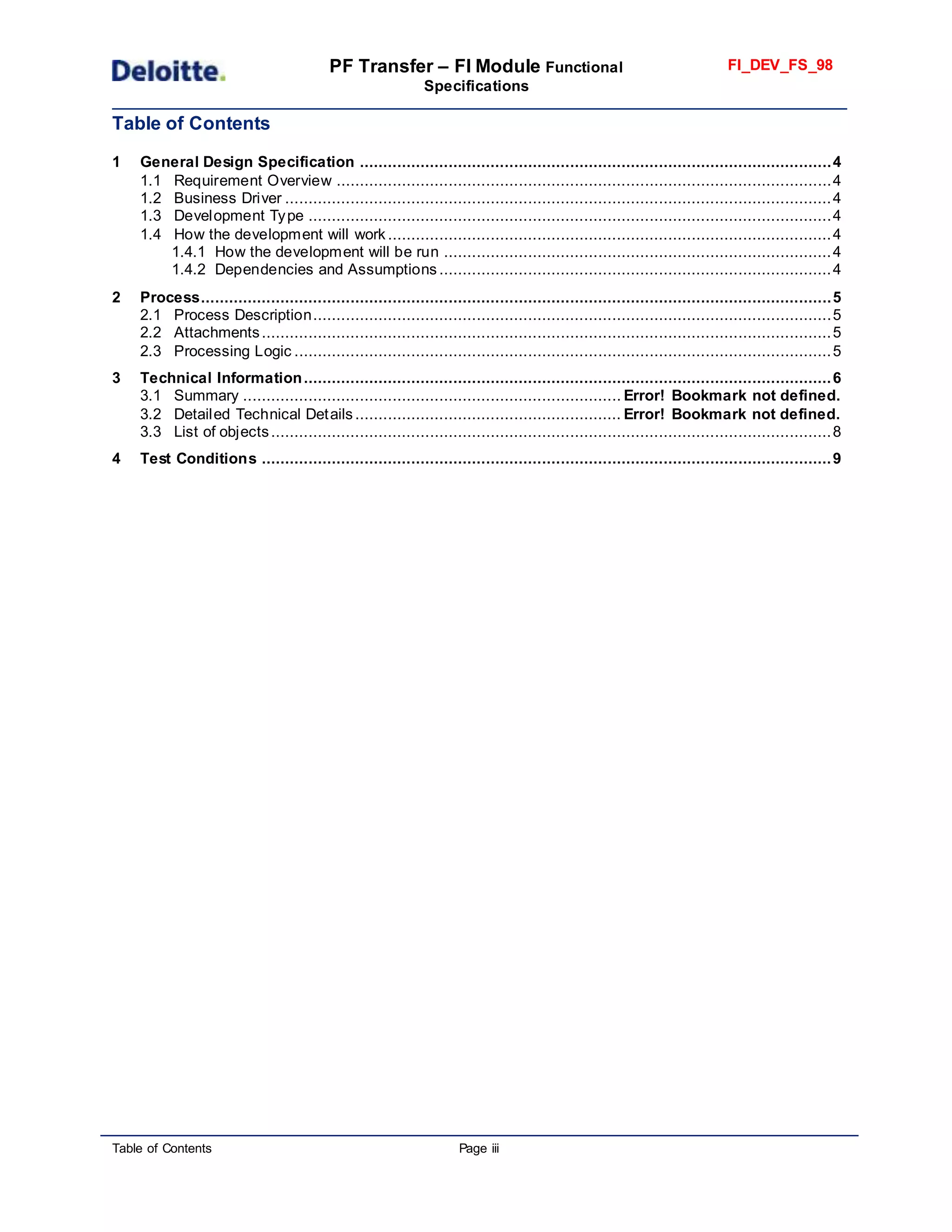 PF Transfer – FI Module Functional
Specifications
FI_DEV_FS_98
Table of Contents Page iii
Table of Contents
1 General Design Specification .....................................................................................................4
1.1 Requirement Overview ..........................................................................................................4
1.2 Business Driver .....................................................................................................................4
1.3 Development Type ................................................................................................................4
1.4 How the development will work ...............................................................................................4
1.4.1 How the development will be run ...................................................................................4
1.4.2 Dependencies and Assumptions ....................................................................................4
2 Process.......................................................................................................................................5
2.1 Process Description...............................................................................................................5
2.2 Attachments..........................................................................................................................5
2.3 Processing Logic ...................................................................................................................5
3 Technical Information.................................................................................................................6
3.1 Summary ................................................................................. Error! Bookmark not defined.
3.2 Detailed Technical Details......................................................... Error! Bookmark not defined.
3.3 List of objects........................................................................................................................8
4 Test Conditions ..........................................................................................................................9
 