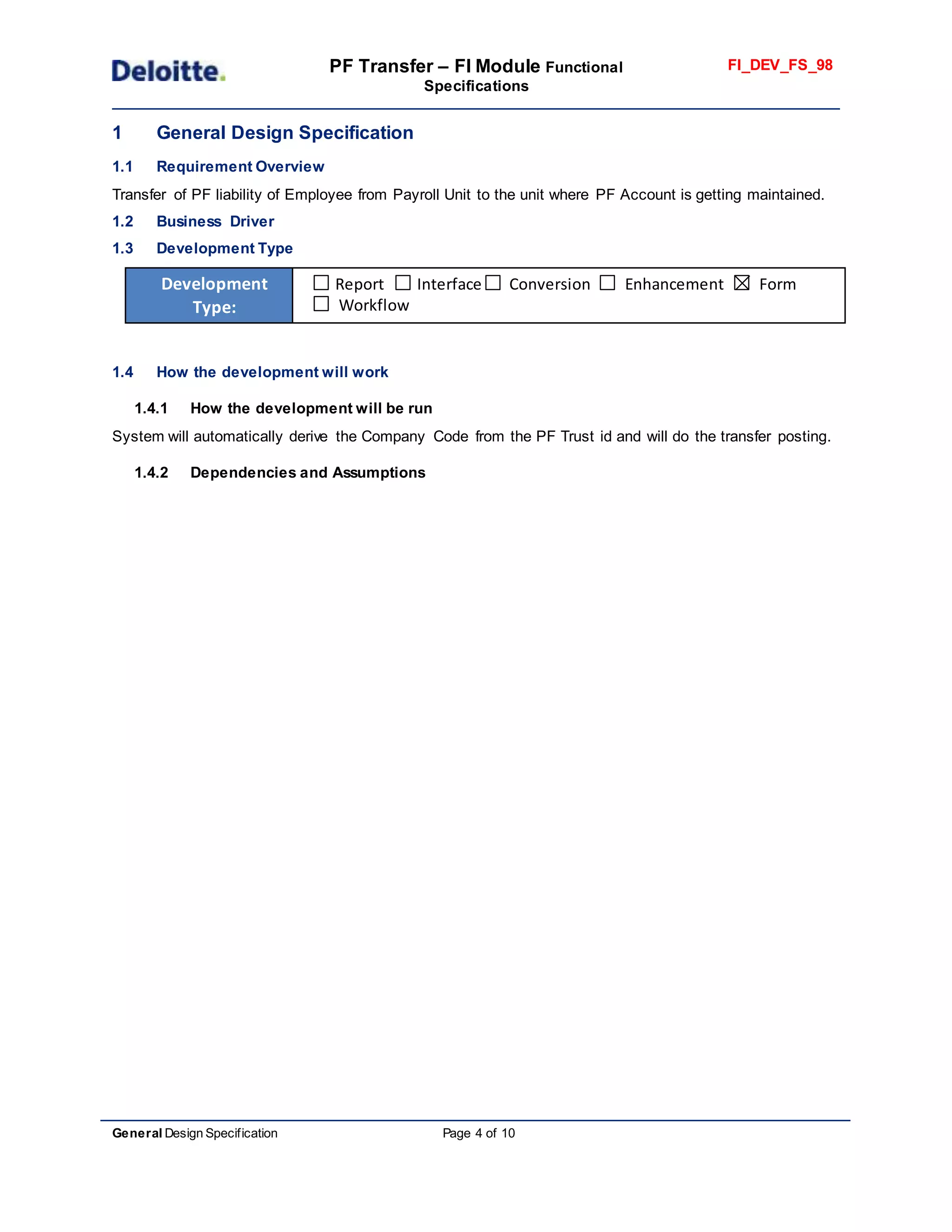 PF Transfer – FI Module Functional
Specifications
FI_DEV_FS_98
General Design Specification Page 4 of 10
1 General Design Specification
1.1 Requirement Overview
Transfer of PF liability of Employee from Payroll Unit to the unit where PF Account is getting maintained.
1.2 Business Driver
1.3 Development Type
Development
Type:
Report Interface Conversion Enhancement Form
Workflow
1.4 How the development will work
1.4.1 How the development will be run
System will automatically derive the Company Code from the PF Trust id and will do the transfer posting.
1.4.2 Dependencies and Assumptions
 