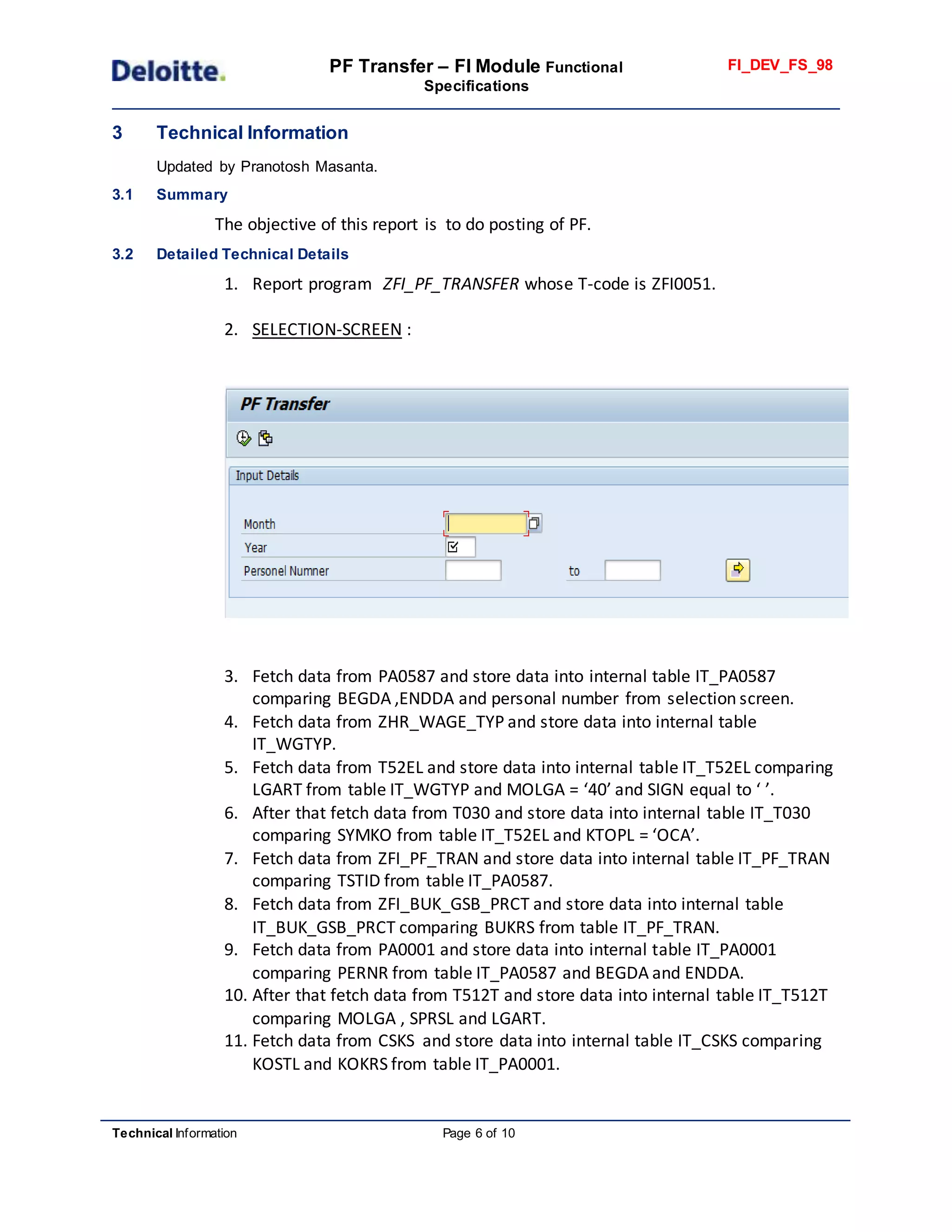 PF Transfer – FI Module Functional
Specifications
FI_DEV_FS_98
Technical Information Page 6 of 10
3 Technical Information
Updated by Pranotosh Masanta.
3.1 Summary
The objective of this report is to do posting of PF.
3.2 Detailed Technical Details
1. Report program ZFI_PF_TRANSFER whose T-code is ZFI0051.
2. SELECTION-SCREEN :
3. Fetch data from PA0587 and store data into internal table IT_PA0587
comparing BEGDA ,ENDDA and personal number from selection screen.
4. Fetch data from ZHR_WAGE_TYP and store data into internal table
IT_WGTYP.
5. Fetch data from T52EL and store data into internal table IT_T52EL comparing
LGART from table IT_WGTYP and MOLGA = ‘40’ and SIGN equal to ‘ ’.
6. After that fetch data from T030 and store data into internal table IT_T030
comparing SYMKO from table IT_T52EL and KTOPL = ‘OCA’.
7. Fetch data from ZFI_PF_TRAN and store data into internal table IT_PF_TRAN
comparing TSTID from table IT_PA0587.
8. Fetch data from ZFI_BUK_GSB_PRCT and store data into internal table
IT_BUK_GSB_PRCT comparing BUKRS from table IT_PF_TRAN.
9. Fetch data from PA0001 and store data into internal table IT_PA0001
comparing PERNR from table IT_PA0587 and BEGDA and ENDDA.
10. After that fetch data from T512T and store data into internal table IT_T512T
comparing MOLGA , SPRSL and LGART.
11. Fetch data from CSKS and store data into internal table IT_CSKS comparing
KOSTL and KOKRS from table IT_PA0001.
 