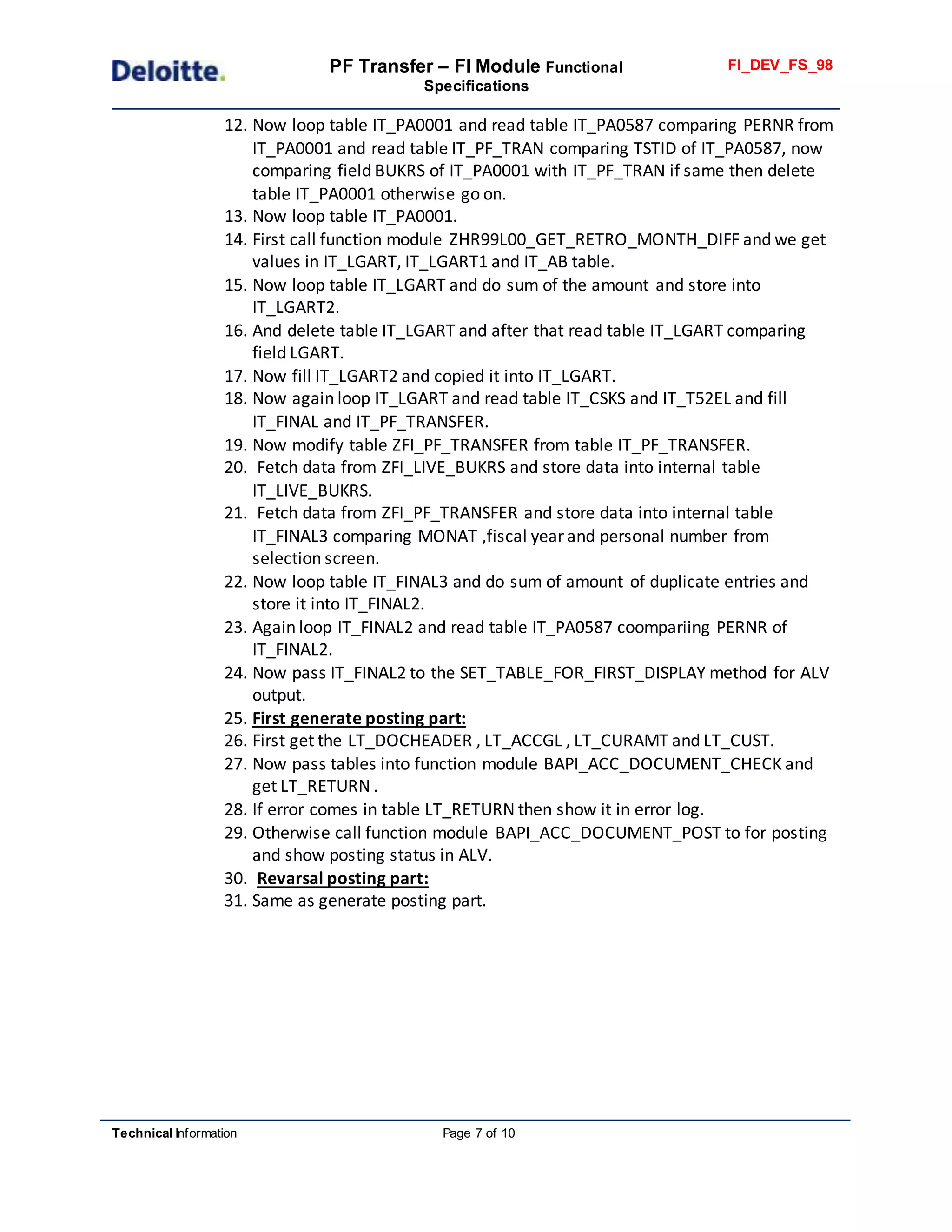 PF Transfer – FI Module Functional
Specifications
FI_DEV_FS_98
Technical Information Page 7 of 10
12. Now loop table IT_PA0001 and read table IT_PA0587 comparing PERNR from
IT_PA0001 and read table IT_PF_TRAN comparing TSTID of IT_PA0587, now
comparing field BUKRS of IT_PA0001 with IT_PF_TRAN if same then delete
table IT_PA0001 otherwise go on.
13. Now loop table IT_PA0001.
14. First call function module ZHR99L00_GET_RETRO_MONTH_DIFF and we get
values in IT_LGART, IT_LGART1 and IT_AB table.
15. Now loop table IT_LGART and do sum of the amount and store into
IT_LGART2.
16. And delete table IT_LGART and after that read table IT_LGART comparing
field LGART.
17. Now fill IT_LGART2 and copied it into IT_LGART.
18. Now again loop IT_LGART and read table IT_CSKS and IT_T52EL and fill
IT_FINAL and IT_PF_TRANSFER.
19. Now modify table ZFI_PF_TRANSFER from table IT_PF_TRANSFER.
20. Fetch data from ZFI_LIVE_BUKRS and store data into internal table
IT_LIVE_BUKRS.
21. Fetch data from ZFI_PF_TRANSFER and store data into internal table
IT_FINAL3 comparing MONAT ,fiscal year and personal number from
selection screen.
22. Now loop table IT_FINAL3 and do sum of amount of duplicate entries and
store it into IT_FINAL2.
23. Again loop IT_FINAL2 and read table IT_PA0587 coompariing PERNR of
IT_FINAL2.
24. Now pass IT_FINAL2 to the SET_TABLE_FOR_FIRST_DISPLAY method for ALV
output.
25. First generate posting part:
26. First get the LT_DOCHEADER , LT_ACCGL , LT_CURAMT and LT_CUST.
27. Now pass tables into function module BAPI_ACC_DOCUMENT_CHECK and
get LT_RETURN .
28. If error comes in table LT_RETURN then show it in error log.
29. Otherwise call function module BAPI_ACC_DOCUMENT_POST to for posting
and show posting status in ALV.
30. Revarsal posting part:
31. Same as generate posting part.
 