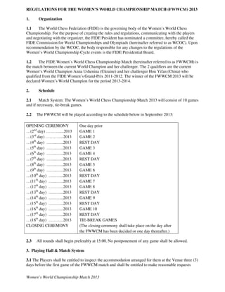 REGULATIONS FOR THE WOMEN’S WORLD CHAMPIONSHIP MATCH (FWWCM) 2013

1.     Organization

1.1    The World Chess Federation (FIDE) is the governing body of the Women’s World Chess
Championship. For the purpose of creating the rules and regulations, communicating with the players
and negotiating with the organizer, the FIDE President has nominated a committee, hereby called the
FIDE Commission for World Championships and Olympiads (hereinafter referred to as WCOC). Upon
recommendation by the WCOC, the body responsible for any changes to the regulations of the
Women’s World Championship Cycle events is the FIDE Presidential Board.

1.2     The FIDE Women’s World Chess Championship Match (hereinafter referred to as FWWCM) is
the match between the current World Champion and her challenger. The 2 qualifiers are the current
Women’s World Champion Anna Ushenina (Ukraine) and her challenger Hou Yifan (China) who
qualified from the FIDE Women’s Grand-Prix 2011-2012. The winner of the FWWCM 2013 will be
declared Women’s World Champion for the period 2013-2014.

2.     Schedule

2.1     Match System: The Women’s World Chess Championship Match 2013 will consist of 10 games
and if necessary, tie-break games.

2.2   The FWWCM will be played according to the schedule below in September 2013:

OPENING CEREMONY               One day prior
…(2nd day) ……….....2013        GAME 1
…(3rd day) ……….....2013        GAME 2
…(4th day) ……..…..2013         REST DAY
…(5th day) ……..…..2013         GAME 3
…(6th day) ……..…..2013         GAME 4
…(7th day) ……..…..2013         REST DAY
…(8th day) ……..…..2013         GAME 5
…(9th day) ……..…..2013         GAME 6
…(10th day) ………..2013          REST DAY
…(11th day) …....…..2013       GAME 7
…(12th day) ………..2013          GAME 8
…(13th day) ………..2013          REST DAY
…(14th day) ………..2013          GAME 9
…(15th day) ………..2013          REST DAY
…(16th day) ………..2013          GAME 10
…(17th day) ………..2013          REST DAY
…(18th day) ………..2013          TIE-BREAK GAMES
CLOSING CEREMONY               (The closing ceremony shall take place on the day after
                               the FWWCM has been decided or one day thereafter.)

2.3   All rounds shall begin preferably at 15:00. No postponement of any game shall be allowed.

3. Playing Hall & Match System

3.1 The Players shall be entitled to inspect the accommodation arranged for them at the Venue three (3)
days before the first game of the FWWCM match and shall be entitled to make reasonable requests

Women’s World Championship Match 2013
 