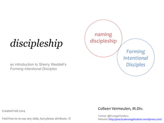 discipleship
an introduction to Sherry Weddell’s
Forming Intentional Disciples

Created Feb 2014
Feel free to re-use any slide, but please attribute. 

naming
discipleship
Forming
Intentional
Disciples

Colleen Vermeulen, M.Div.
Twitter: @EvangelToolbox
Website: http://practicalevangelization.wordpress.com/

 