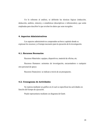 Un lo referente al análisis, se definirán las técnicas lógicas (inducción,
deducción, análisis, síntesis), o estadísticas (descriptivas o inferenciales), que serán
empleadas para descifrar lo que revelan los datos que sean recogidos.




4. Aspectos Administrativos

       Los aspectos administrativos comprenden un breve capítulo donde se
expresan los recursos y el tiempo necesario para la ejecución de la investigación.



4.1. Recursos Necesarios

       Recursos Materiales: equipos, dispositivos, material de oficina, etc.

       Recursos Humanos: asistentes de investigación, encuestadores o cualquier
otro personal de apoyo.

       Recursos financieros: se indican a través de un presupuesto.




4.2. Cronograma de Actividades

       Se expresa mediante un gráfico en el cual se especifican las actividades en
función del tiempo de ejecución.

       Puede representarse mediante un diagrama de Gantt.




                                                                                     26 
                                                                                        
 