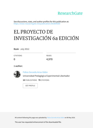 See discussions, stats, and author profiles for this publication at:
https://www.researchgate.net/publication/301894369
EL PROYECTO DE
INVESTIGACIÓN 6a EDICIÓN
Book · July 2012
CITATIONS
0
READS
4,970
1 author:
Fidias Gerardo Arias Odón
Universidad Pedagógica Experimental Libertador
16 PUBLICATIONS 70 CITATIONS
SEE PROFILE
All content following this page was uploaded by Fidias Gerardo Arias Odón on 06 May 2016.
The user has requested enhancement of the downloaded file.
 
