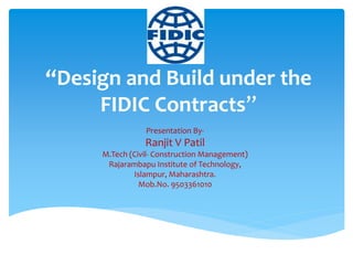 “Design and Build under the
FIDIC Contracts”
Presentation By-
Ranjit V Patil
M.Tech (Civil- Construction Management)
Rajarambapu Institute of Technology,
Islampur, Maharashtra.
Mob.No. 9503361010
 