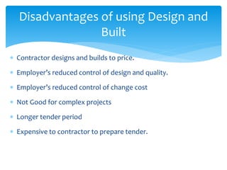 Contractor designs and builds to price.
 Employer’s reduced control of design and quality.
 Employer’s reduced control of change cost
 Not Good for complex projects
 Longer tender period
 Expensive to contractor to prepare tender.
Disadvantages of using Design and
Built
 