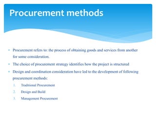  Procurement refers to: the process of obtaining goods and services from another
for some consideration.
 The choice of procurement strategy identifies how the project is structured
 Design and coordination consideration have led to the development of following
procurement methods:
1. Traditional Procurement
2. Design and Build
3. Management Procurement
Procurement methods
 