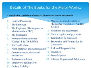 1. General Provisions
2. The Employer
3. The Engineers (The employers
administration- EPC)
4. The Contractor
5. Nominated subcontractor
(Design- P & DB & EPC)
6. Staff and Labour
7. Plant, materials and workmanship
8. Commencement, delays and
suspension
9. Tests on completion
10. Employer’s Taking Over
11. Defects Liability
12. Measurement and evaluation
(Tests after completion- P & DB
& EPC)
13. Variations and adjustments
14. Contracts price and payments
15. Termination by Employer
16. Suspension and Termination by
Contractor
17. Risk and Responsibility
18. Insurance
19. Force Majeure
20. Claims, Disputes and Arbitration
Details of The Books for the Major Works:
If we take the conditions of contract for construction as an example:
 