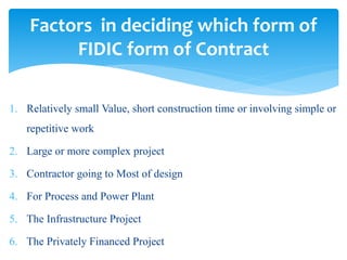 1. Relatively small Value, short construction time or involving simple or
repetitive work
2. Large or more complex project
3. Contractor going to Most of design
4. For Process and Power Plant
5. The Infrastructure Project
6. The Privately Financed Project
Factors in deciding which form of
FIDIC form of Contract
 