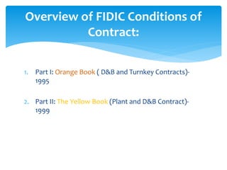 1. Part I: Orange Book ( D&B and Turnkey Contracts)-
1995
2. Part II: The Yellow Book (Plant and D&B Contract)-
1999
Overview of FIDIC Conditions of
Contract:
 