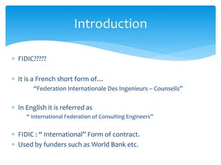  FIDIC?????
 It is a French short form of…
“Federation Internationale Des Ingenieurs – Counseils”
 In English it is referred as
“ International Federation of Consulting Engineers”
 FIDIC : “ International” Form of contract.
 Used by funders such as World Bank etc.
Introduction
 