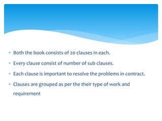  Both the book consists of 20 clauses in each.
 Every clause consist of number of sub clauses.
 Each clause is important to resolve the problems in contract.
 Clauses are grouped as per the their type of work and
requirement
 