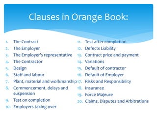 1. The Contract
2. The Employer
3. The Employer’s representative
4. The Contractor
5. Design
6. Staff and labour
7. Plant, material and workmanship
8. Commencement, delays and
suspension
9. Test on completion
10. Employers taking over
11. Test after completion
12. Defects Liability
13. Contract price and payment
14. Variations
15. Default of contractor
16. Default of Employer
17. Risks and Responsibility
18. Insurance
19. Force Majeure
20. Claims, Disputes and Arbitrations
Clauses in Orange Book:
 