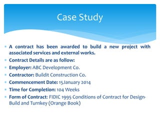  A contract has been awarded to build a new project with
associated services and external works.
 Contract Details are as follow:
 Employer: ABC Development Co.
 Contractor: Buildit Construction Co.
 Commencement Date: 15January 2014
 Time for Completion: 104 Weeks
 Form of Contract: FIDIC 1995 Conditions of Contract for Design-
Build and Turnkey (Orange Book)
Case Study
 