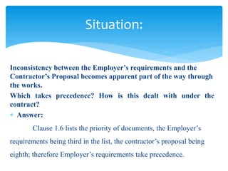 Inconsistency between the Employer’s requirements and the
Contractor’s Proposal becomes apparent part of the way through
the works.
Which takes precedence? How is this dealt with under the
contract?
 Answer:
Clause 1.6 lists the priority of documents, the Employer’s
requirements being third in the list, the contractor’s proposal being
eighth; therefore Employer’s requirements take precedence.
Situation:
 