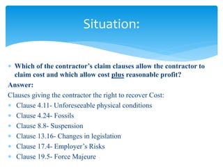  Which of the contractor’s claim clauses allow the contractor to
claim cost and which allow cost plus reasonable profit?
Answer:
Clauses giving the contractor the right to recover Cost:
 Clause 4.11- Unforeseeable physical conditions
 Clause 4.24- Fossils
 Clause 8.8- Suspension
 Clause 13.16- Changes in legislation
 Clause 17.4- Employer’s Risks
 Clause 19.5- Force Majeure
Situation:
 
