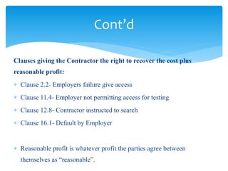 Clauses giving the Contractor the right to recover the cost plus
reasonable profit:
 Clause 2.2- Employers failure give access
 Clause 11.4- Employer not permitting access for testing
 Clause 12.8- Contractor instructed to search
 Clause 16.1- Default by Employer
 Reasonable profit is whatever profit the parties agree between
themselves as “reasonable”.
Cont’d
 