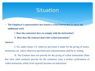  The Employer’s representative has issued a verbal instruction to carry out
additional work
I. Does the contractor have to comply with the instruction?
II. How does the contract deal with verbal instruction?
Answer:
I. No, under clause 1.8, wherever provision is made for the giving of notice,
instruction, etc. unless otherwise specified such communication shall be in writing.
II. The Contract does not provide for the giving of verbal instructions (Note
that most other contracts provide for the contractor issue a written confirmation of
verbal instruction, which if not rejected, becomes an instruction)
Situation
 