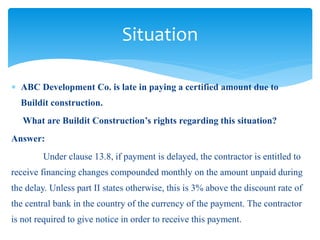  ABC Development Co. is late in paying a certified amount due to
Buildit construction.
What are Buildit Construction’s rights regarding this situation?
Answer:
Under clause 13.8, if payment is delayed, the contractor is entitled to
receive financing changes compounded monthly on the amount unpaid during
the delay. Unless part II states otherwise, this is 3% above the discount rate of
the central bank in the country of the currency of the payment. The contractor
is not required to give notice in order to receive this payment.
Situation
 