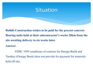 Buildit Construction wishes to be paid for the precast concrete
flooring units held at their subcontractor’s works 20km from the
site awaiting delivery to six weeks later.
Answer:
FIDIC 1995 conditions of contract for Design-Build and
Turnkey (Orange Book) does not provide for payment for materials
held off site.
Situation
 