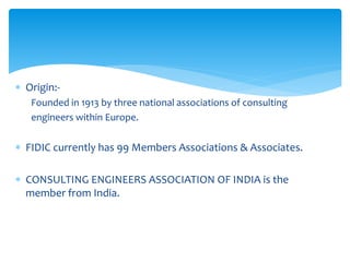  Origin:-
Founded in 1913 by three national associations of consulting
engineers within Europe.
 FIDIC currently has 99 Members Associations & Associates.
 CONSULTING ENGINEERS ASSOCIATION OF INDIA is the
member from India.
 
