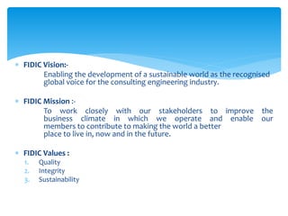  FIDIC Vision:-
Enabling the development of a sustainable world as the recognised
global voice for the consulting engineering industry.
 FIDIC Mission :-
To work closely with our stakeholders to improve the
business climate in which we operate and enable our
members to contribute to making the world a better
place to live in, now and in the future.
 FIDIC Values :
1. Quality
2. Integrity
3. Sustainability
 