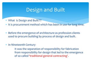  What is Design and Built???
 It is procurement method which has been in use for long time.
 Before the emergence of architecture as profession clients
used to procure building by process of design and built.
 In Nineteenth Century-
It was the separation of responsibility for fabrication
from responsibility for design that led to the emergence
of so called ‘traditional general contracting’.
Design and Built
 