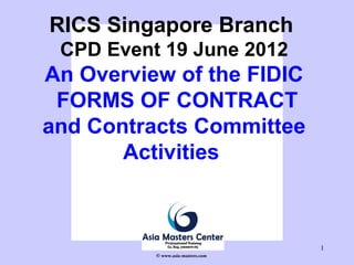 1
RICS Singapore Branch
CPD Event 19 June 2012
An Overview of the FIDIC
FORMS OF CONTRACT
and Contracts Committee
Activities
© www.asia-masters.com
 