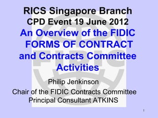 1
RICS Singapore Branch
CPD Event 19 June 2012
An Overview of the FIDIC
FORMS OF CONTRACT
and Contracts Committee
Activities
Philip Jenkinson
Chair of the FIDIC Contracts Committee
Principal Consultant ATKINS
 