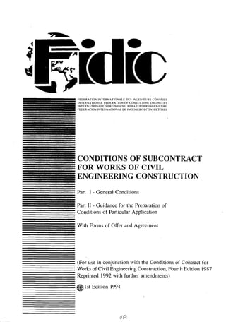 Cça




     -II FEDERATION INTERNATIONALE DES INGENIEURS-CONSFILS
      I   INTERNATIONAL FEDERATION OF CONSULTING ENGINEERS
          INTERNATIONALE VEREINIGUNG BERATENI)ER INGENIEIJRE
          FEDERACION INTERNACIONAL DE INGENIEROS CONSULTORES




          CONDITIONS OF SUBCONTRACT
          FOR WORKS OF CIVIL
I
          ENGINEERING CONSTRUCTION
I
I
U

U
          Part I - General Conditions
U
U


          Part II - Guidance for the Preparation of
—         Conditions of Particular Application

          With Forms of Offer and Agreement




          (For use in conjunction with the Conditions of Contract for
          Works of Civil Engineering Construction, Fourth Edition 1987
          Reprinted 1992 with further amendments)
          c1st Edition 1994
 