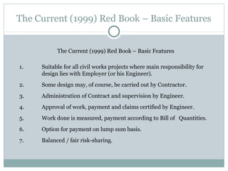 The Current (1999) Red Book – Basic Features
The Current (1999) Red Book – Basic Features
1. Suitable for all civil works projects where main responsibility for
design lies with Employer (or his Engineer).
2. Some design may, of course, be carried out by Contractor.
3. Administration of Contract and supervision by Engineer.
4. Approval of work, payment and claims certified by Engineer.
5. Work done is measured, payment according to Bill of Quantities.
6. Option for payment on lump sum basis.
7. Balanced / fair risk-sharing.
 