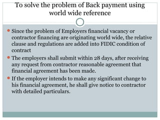 To solve the problem of Back payment using
world wide reference
Since the problem of Employers financial vacancy or
contractor financing are originating world wide, the relative
clause and regulations are added into FIDIC condition of
contract
The employers shall submit within 28 days, after receiving
any request from contractor reasonable agreement that
financial agreement has been made.
If the employer intends to make any significant change to
his financial agreement, he shall give notice to contractor
with detailed particulars.
 