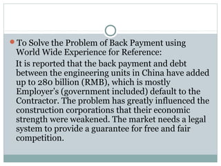 To Solve the Problem of Back Payment using
World Wide Experience for Reference:
It is reported that the back payment and debt
between the engineering units in China have added
up to 280 billion (RMB), which is mostly
Employer’s (government included) default to the
Contractor. The problem has greatly influenced the
construction corporations that their economic
strength were weakened. The market needs a legal
system to provide a guarantee for free and fair
competition.
 