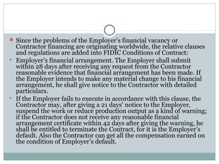  Since the problems of the Employer’s financial vacancy or
Contractor financing are originating worldwide, the relative clauses
and regulations are added into FIDIC Conditions of Contract:
 Employer’s financial arrangement. The Employer shall submit
within 28 days after receiving any request from the Contractor
reasonable evidence that financial arrangement has been made. If
the Employer intends to make any material change to his financial
arrangement, he shall give notice to the Contractor with detailed
particulars.
 If the Employer fails to execute in accordance with this clause, the
Contractor may, after giving a 21 days’ notice to the Employer,
suspend the work or reduce production output as a kind of warning;
if the Contractor does not receive any reasonable financial
arrangement certificate within 42 days after giving the warning, he
shall be entitled to terminate the Contract, for it is the Employer’s
default. Also the Contractor can get all the compensation earned on
the condition of Employer’s default.
 