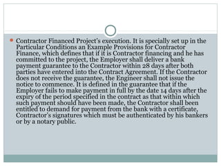  Contractor Financed Project’s execution. It is specially set up in the
Particular Conditions an Example Provisions for Contractor
Finance, which defines that if it is Contractor financing and he has
committed to the project, the Employer shall deliver a bank
payment guarantee to the Contractor within 28 days after both
parties have entered into the Contract Agreement. If the Contractor
does not receive the guarantee, the Engineer shall not issue the
notice to commence. It is defined in the guarantee that if the
Employer fails to make payment in full by the date 14 days after the
expiry of the period specified in the contract as that within which
such payment should have been made, the Contractor shall been
entitled to demand for payment from the bank with a certificate,
Contractor’s signatures which must be authenticated by his bankers
or by a notary public.
 