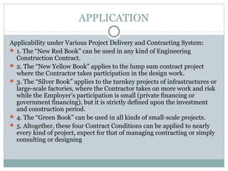 APPLICATION
Applicability under Various Project Delivery and Contracting System:
 1. The “New Red Book” can be used in any kind of Engineering
Construction Contract.
 2. The “New Yellow Book” applies to the lump sum contract project
where the Contractor takes participation in the design work.
 3. The “Silver Book” applies to the turnkey projects of infrastructures or
large-scale factories, where the Contractor takes on more work and risk
while the Employer’s participation is small (private financing or
government financing), but it is strictly defined upon the investment
and construction period.
 4. The “Green Book” can be used in all kinds of small-scale projects.
 5. Altogether, these four Contract Conditions can be applied to nearly
every kind of project, expect for that of managing contracting or simply
consulting or designing
 