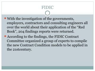 FIDIC
With the investigation of the governments,
employers, contractors and consulting engineers all
over the world about their application of the “Red
Book”, 204 findings reports were returned.
According to the findings, the FIDIC Contract
Committee organized a group of experts to compile
the new Contract Condition models to be applied in
the 21stcentury.
 