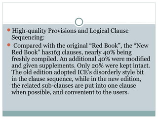 High-quality Provisions and Logical Clause
Sequencing:
 Compared with the original “Red Book”, the “New
Red Book” has163 clauses, nearly 40% being
freshly compiled. An additional 40% were modified
and given supplements. Only 20% were kept intact.
The old edition adopted ICE’s disorderly style bit
in the clause sequence, while in the new edition,
the related sub-clauses are put into one clause
when possible, and convenient to the users.
 