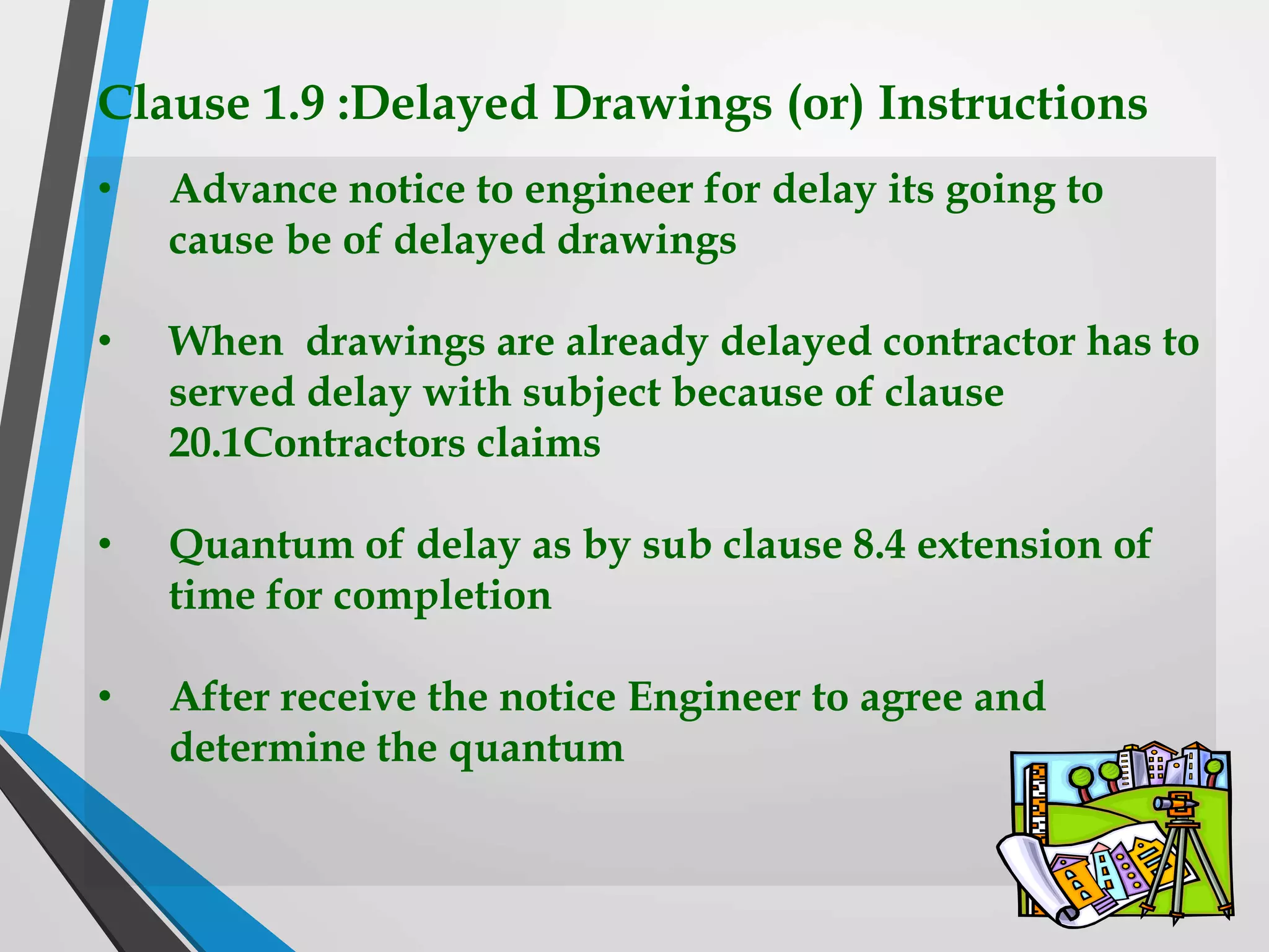 Clause 1.9 :Delayed Drawings (or) Instructions
• Advance notice to engineer for delay its going to
cause be of delayed drawings
• When drawings are already delayed contractor has to
served delay with subject because of clause
20.1Contractors claims
• Quantum of delay as by sub clause 8.4 extension of
time for completion
• After receive the notice Engineer to agree and
determine the quantum
 