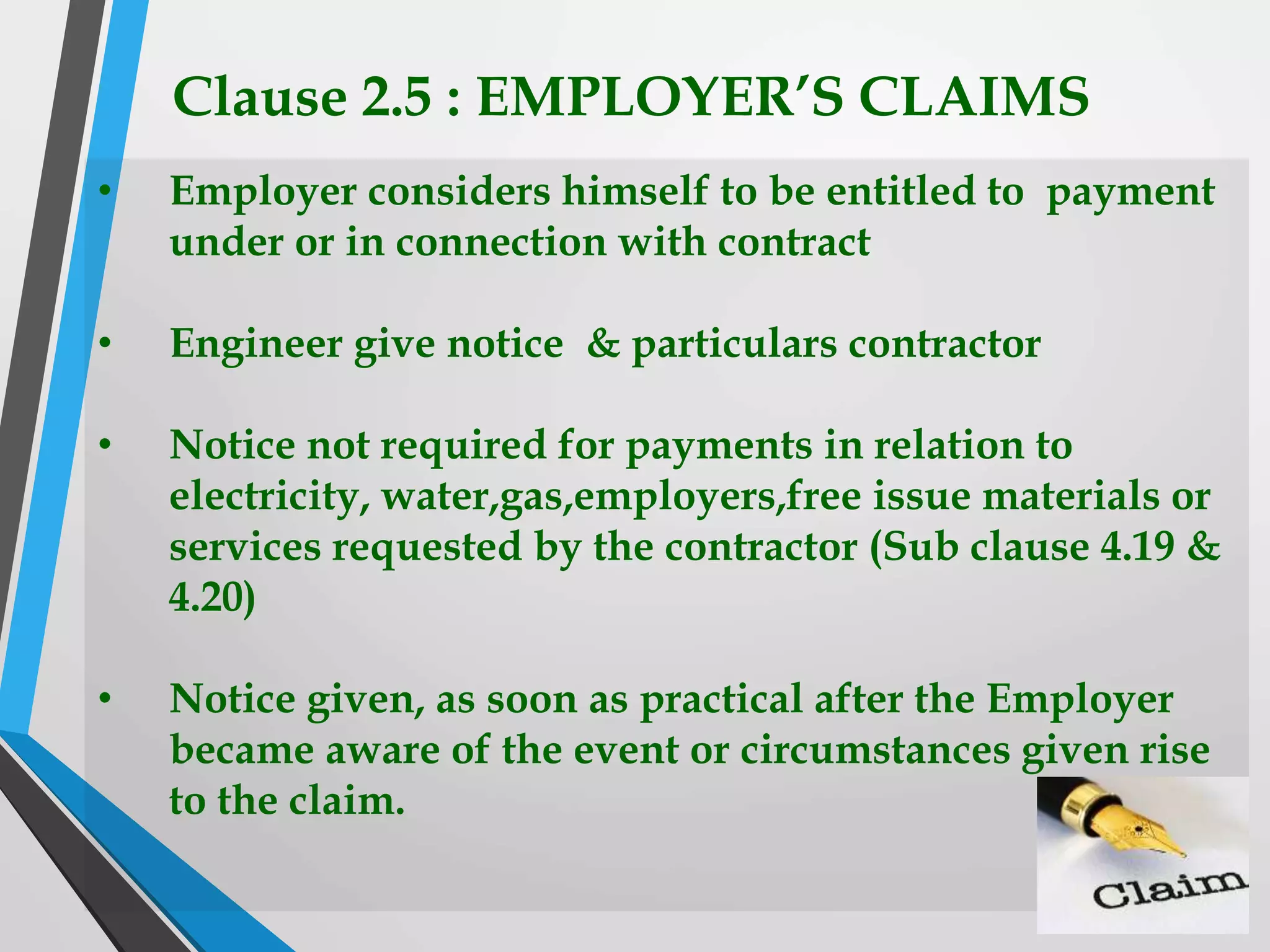 Clause 2.5 : EMPLOYER’S CLAIMS
• Employer considers himself to be entitled to payment
under or in connection with contract
• Engineer give notice & particulars contractor
• Notice not required for payments in relation to
electricity, water,gas,employers,free issue materials or
services requested by the contractor (Sub clause 4.19 &
4.20)
• Notice given, as soon as practical after the Employer
became aware of the event or circumstances given rise
to the claim.
 