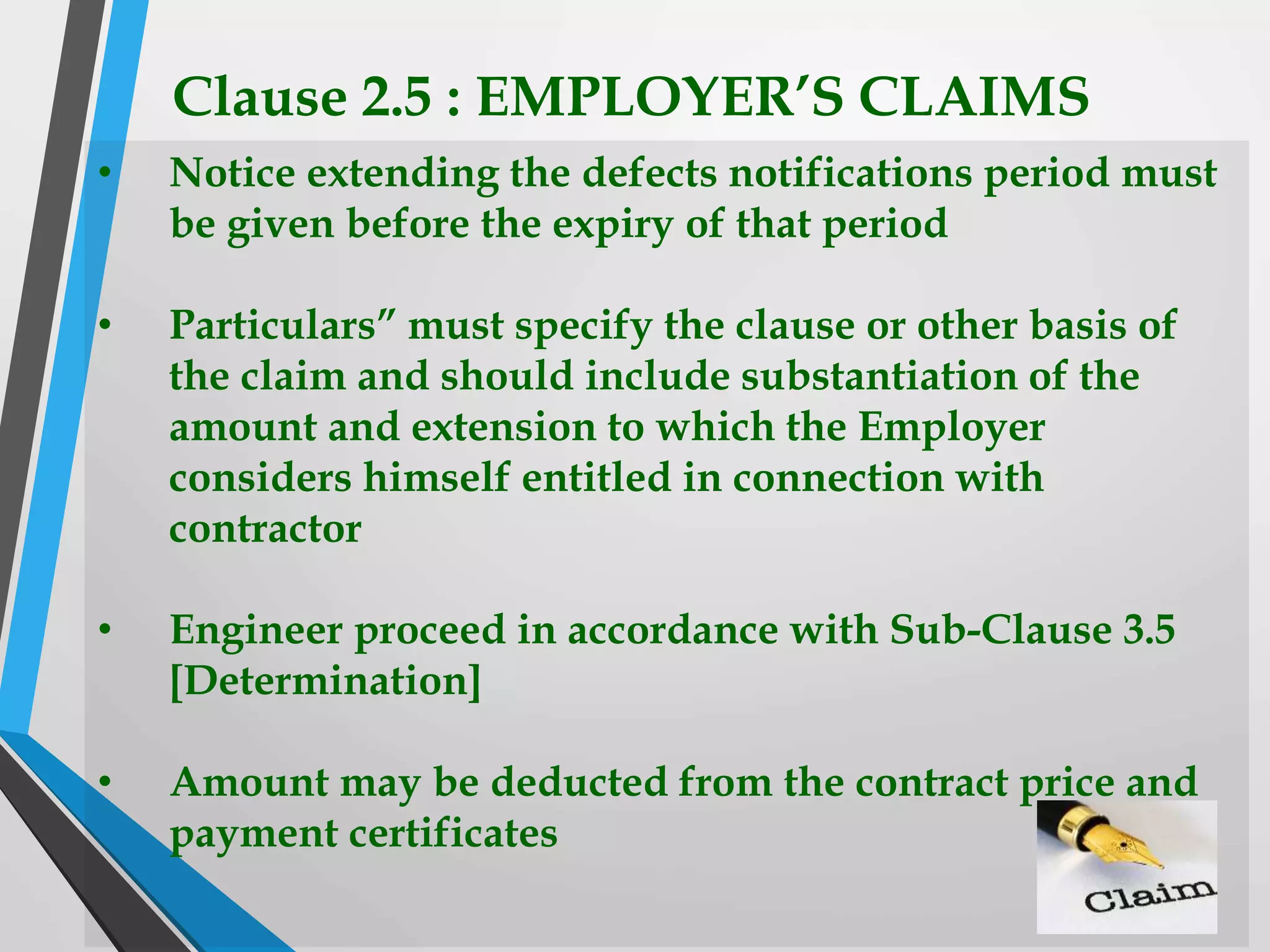 Clause 2.5 : EMPLOYER’S CLAIMS
• Notice extending the defects notifications period must
be given before the expiry of that period
• Particulars” must specify the clause or other basis of
the claim and should include substantiation of the
amount and extension to which the Employer
considers himself entitled in connection with
contractor
• Engineer proceed in accordance with Sub-Clause 3.5
[Determination]
• Amount may be deducted from the contract price and
payment certificates
 