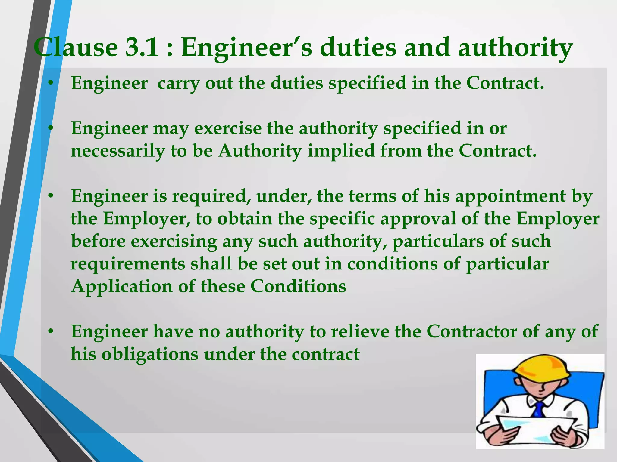 Clause 3.1 : Engineer’s duties and authority
• Engineer carry out the duties specified in the Contract.
• Engineer may exercise the authority specified in or
necessarily to be Authority implied from the Contract.
• Engineer is required, under, the terms of his appointment by
the Employer, to obtain the specific approval of the Employer
before exercising any such authority, particulars of such
requirements shall be set out in conditions of particular
Application of these Conditions
• Engineer have no authority to relieve the Contractor of any of
his obligations under the contract
 