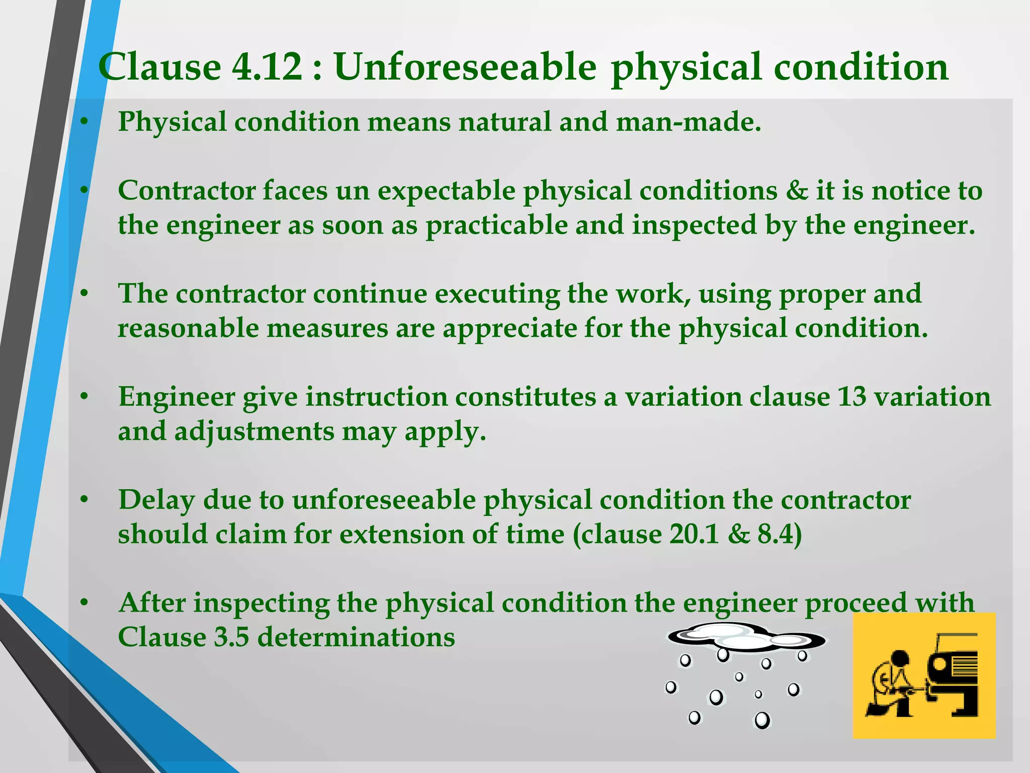 Clause 4.12 : Unforeseeable physical condition
• Physical condition means natural and man-made.
• Contractor faces un expectable physical conditions & it is notice to
the engineer as soon as practicable and inspected by the engineer.
• The contractor continue executing the work, using proper and
reasonable measures are appreciate for the physical condition.
• Engineer give instruction constitutes a variation clause 13 variation
and adjustments may apply.
• Delay due to unforeseeable physical condition the contractor
should claim for extension of time (clause 20.1 & 8.4)
• After inspecting the physical condition the engineer proceed with
Clause 3.5 determinations
 